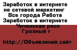 Заработок в интернете , не сетевой маркетинг  - Все города Работа » Заработок в интернете   . Чеченская респ.,Грозный г.